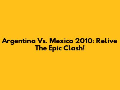 Argentina Vs. Mexico 2010: Relive The Epic Clash!