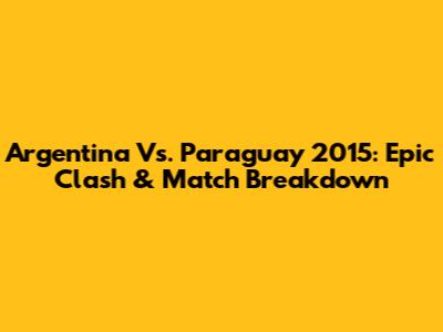 Argentina Vs. Paraguay 2015: Epic Clash & Match Breakdown