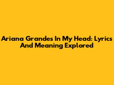 Ariana Grande's "In My Head": Lyrics And Meaning Explored