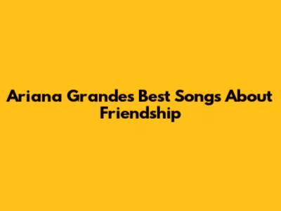 Ariana Grande's Best Songs About Friendship