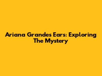 Ariana Grande's Ears: Exploring The Mystery