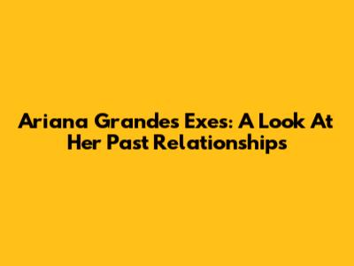 Ariana Grande's Exes: A Look At Her Past Relationships