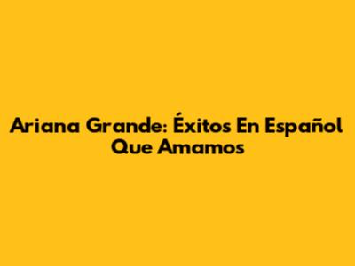 Ariana Grande: Éxitos En Español Que Amamos