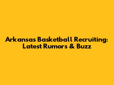 Arkansas Basketball Recruiting: Latest Rumors & Buzz