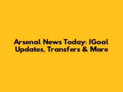 Arsenal News Today: IGoal Updates, Transfers & More