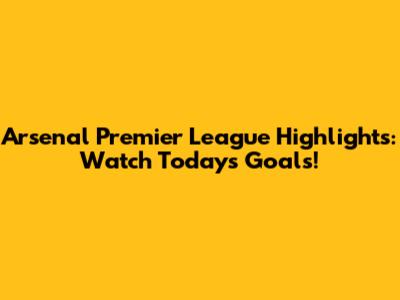 Arsenal Premier League Highlights: Watch Today's Goals!