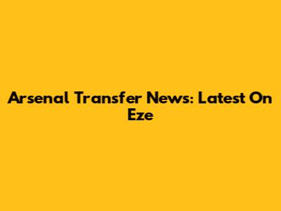 Arsenal Transfer News: Latest On Eze