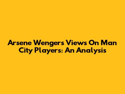 Arsene Wenger's Views On Man City Players: An Analysis