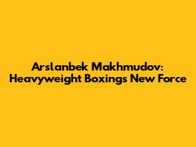 Arslanbek Makhmudov: Heavyweight Boxing's New Force