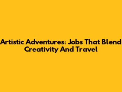 Artistic Adventures: Jobs That Blend Creativity And Travel