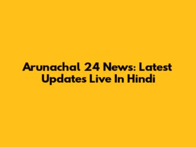 Arunachal 24 News: Latest Updates Live In Hindi