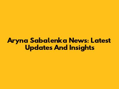 Aryna Sabalenka News: Latest Updates And Insights