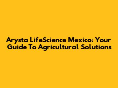 Arysta LifeScience Mexico: Your Guide To Agricultural Solutions