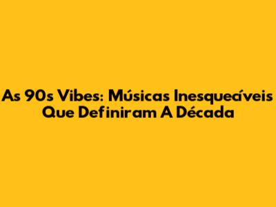 As 90s Vibes: Músicas Inesquecíveis Que Definiram A Década