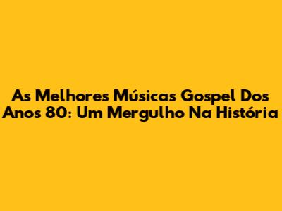 As Melhores Músicas Gospel Dos Anos 80: Um Mergulho Na História