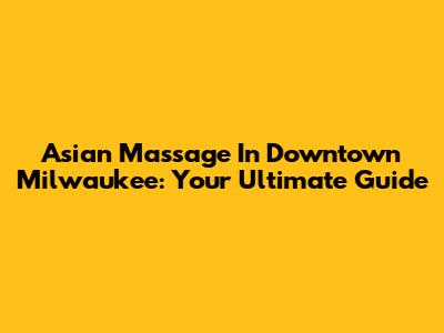 Asian Massage In Downtown Milwaukee: Your Ultimate Guide