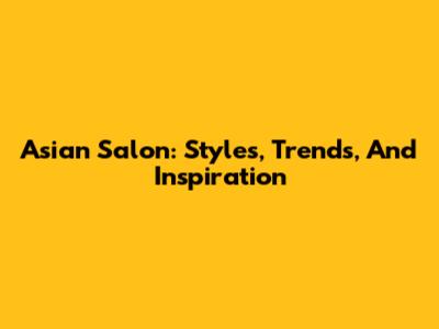 Asian Salon: Styles, Trends, And Inspiration