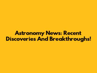 Astronomy News: Recent Discoveries And Breakthroughs!