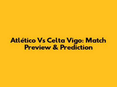 Atlético Vs Celta Vigo: Match Preview & Prediction
