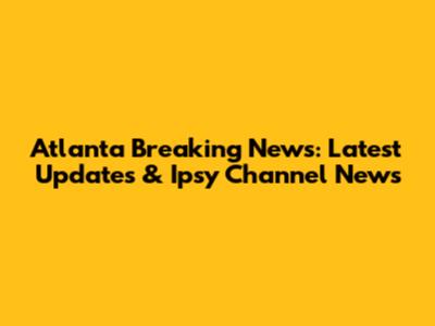 Atlanta Breaking News: Latest Updates & Ipsy Channel News