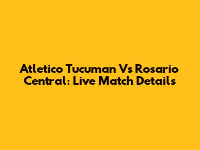Atletico Tucuman Vs Rosario Central: Live Match Details