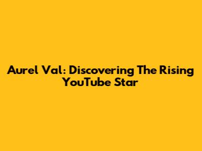 Aurel Val: Discovering The Rising YouTube Star