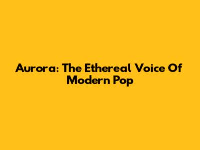 Aurora: The Ethereal Voice Of Modern Pop