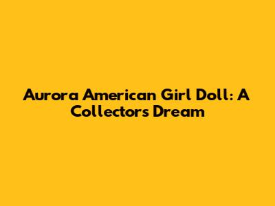 Aurora American Girl Doll: A Collector's Dream