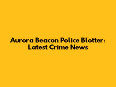 Aurora Beacon Police Blotter: Latest Crime News