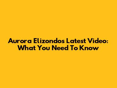 Aurora Elizondo's Latest Video: What You Need To Know
