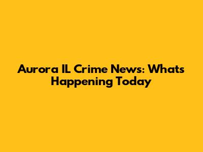 Aurora IL Crime News: What's Happening Today