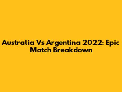 Australia Vs Argentina 2022: Epic Match Breakdown