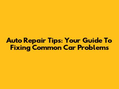 Auto Repair Tips: Your Guide To Fixing Common Car Problems