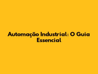 Automação Industrial: O Guia Essencial