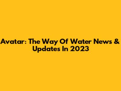 Avatar: The Way Of Water News & Updates In 2023