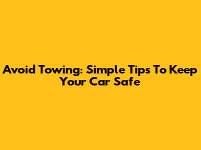 Avoid Towing: Simple Tips To Keep Your Car Safe