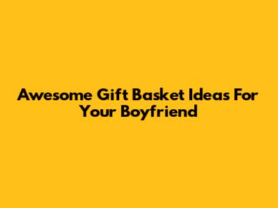 Awesome Gift Basket Ideas For Your Boyfriend