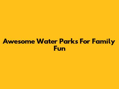 Awesome Water Parks For Family Fun