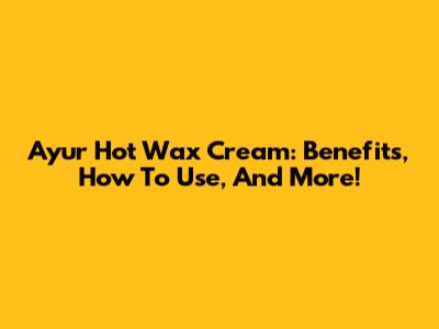 Ayur Hot Wax Cream: Benefits, How To Use, And More!