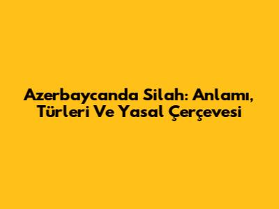 Azerbaycan'da Silah: Anlamı, Türleri Ve Yasal Çerçevesi