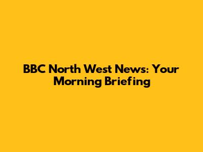 BBC North West News: Your Morning Briefing