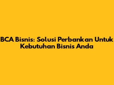 BCA Bisnis: Solusi Perbankan Untuk Kebutuhan Bisnis Anda