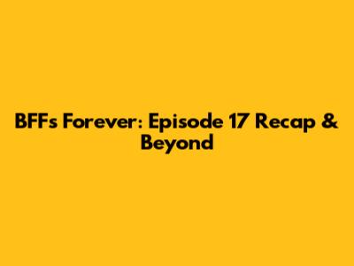 BFFs Forever: Episode 17 Recap & Beyond