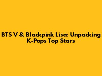 BTS V & Blackpink Lisa: Unpacking K-Pop's Top Stars