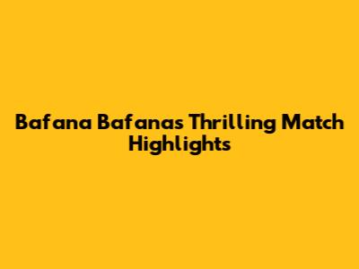 Bafana Bafana's Thrilling Match Highlights