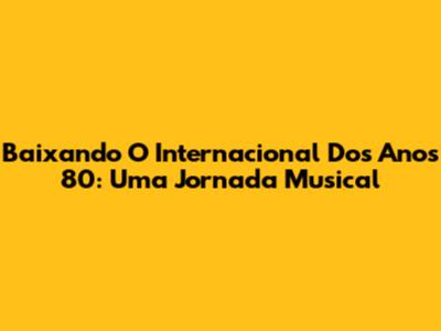 Baixando O Internacional Dos Anos 80: Uma Jornada Musical