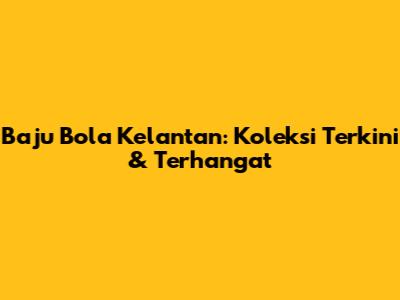 Baju Bola Kelantan: Koleksi Terkini & Terhangat