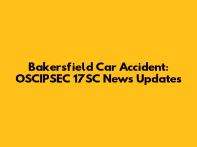 Bakersfield Car Accident: OSCIPSEC 17SC News Updates