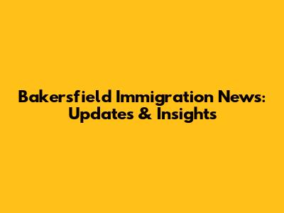 Bakersfield Immigration News: Updates & Insights