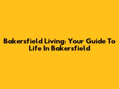 Bakersfield Living: Your Guide To Life In Bakersfield